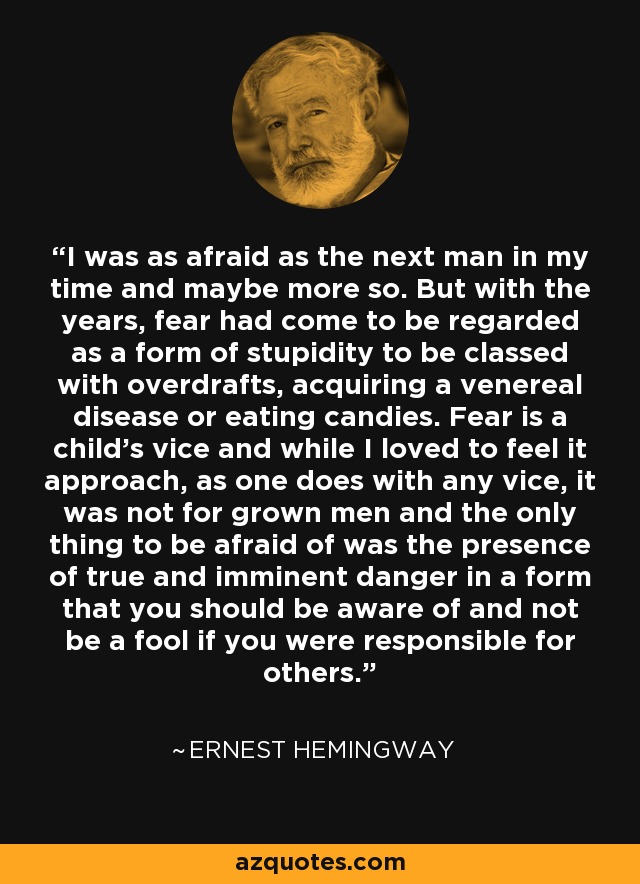 I was as afraid as the next man in my time and maybe more so. But with the years, fear had come to be regarded as a form of stupidity to be classed with overdrafts, acquiring a venereal disease or eating candies. Fear is a child's vice and while I loved to feel it approach, as one does with any vice, it was not for grown men and the only thing to be afraid of was the presence of true and imminent danger in a form that you should be aware of and not be a fool if you were responsible for others. - Ernest Hemingway