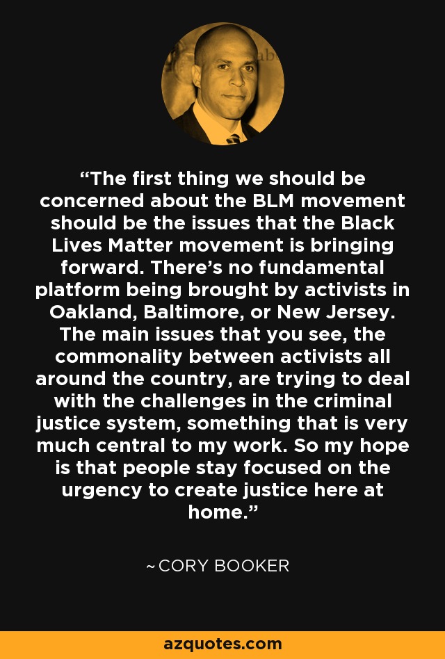 The first thing we should be concerned about the BLM movement should be the issues that the Black Lives Matter movement is bringing forward. There's no fundamental platform being brought by activists in Oakland, Baltimore, or New Jersey. The main issues that you see, the commonality between activists all around the country, are trying to deal with the challenges in the criminal justice system, something that is very much central to my work. So my hope is that people stay focused on the urgency to create justice here at home. - Cory Booker
