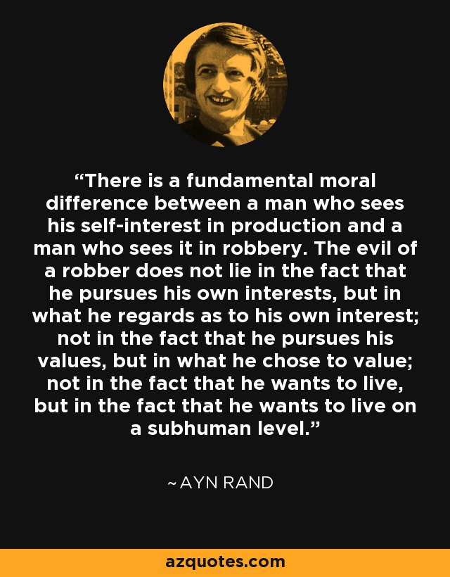 There is a fundamental moral difference between a man who sees his self-interest in production and a man who sees it in robbery. The evil of a robber does not lie in the fact that he pursues his own interests, but in what he regards as to his own interest; not in the fact that he pursues his values, but in what he chose to value; not in the fact that he wants to live, but in the fact that he wants to live on a subhuman level. - Ayn Rand