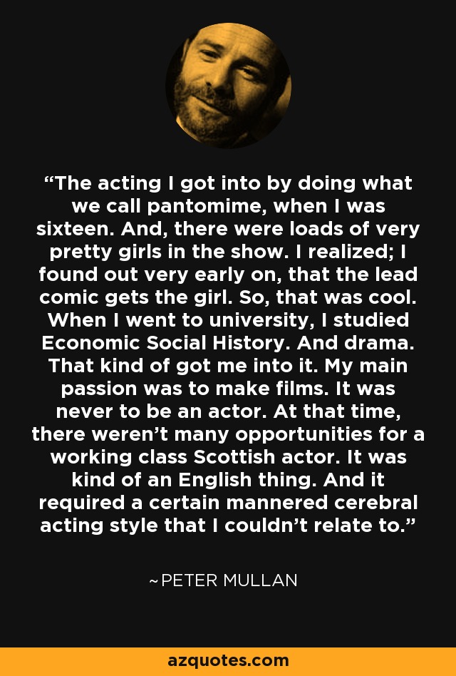 The acting I got into by doing what we call pantomime, when I was sixteen. And, there were loads of very pretty girls in the show. I realized; I found out very early on, that the lead comic gets the girl. So, that was cool. When I went to university, I studied Economic Social History. And drama. That kind of got me into it. My main passion was to make films. It was never to be an actor. At that time, there weren't many opportunities for a working class Scottish actor. It was kind of an English thing. And it required a certain mannered cerebral acting style that I couldn't relate to. - Peter Mullan