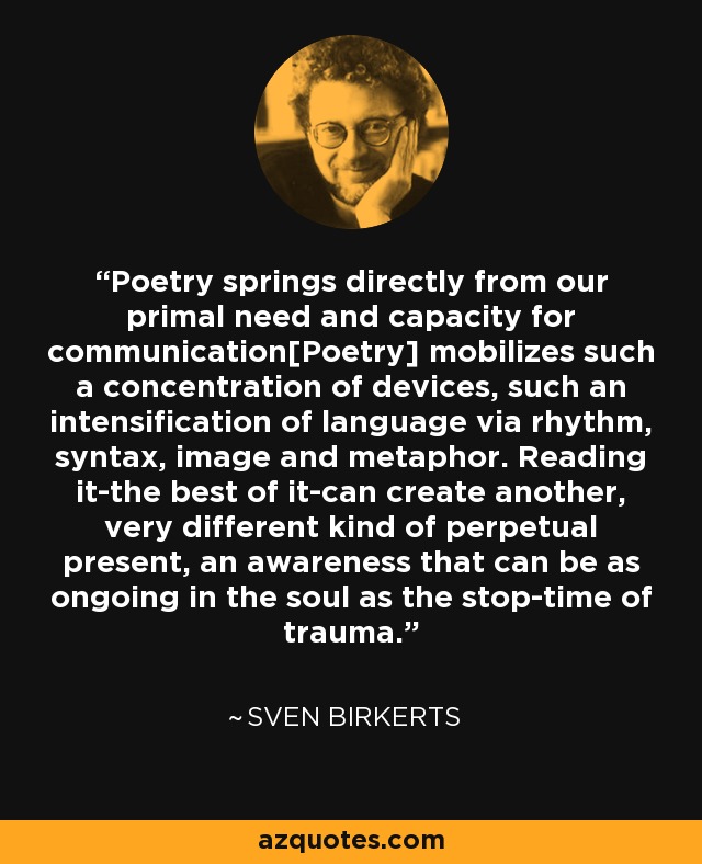 Poetry springs directly from our primal need and capacity for communication[Poetry] mobilizes such a concentration of devices, such an intensification of language via rhythm, syntax, image and metaphor. Reading it-the best of it-can create another, very different kind of perpetual present, an awareness that can be as ongoing in the soul as the stop-time of trauma. - Sven Birkerts