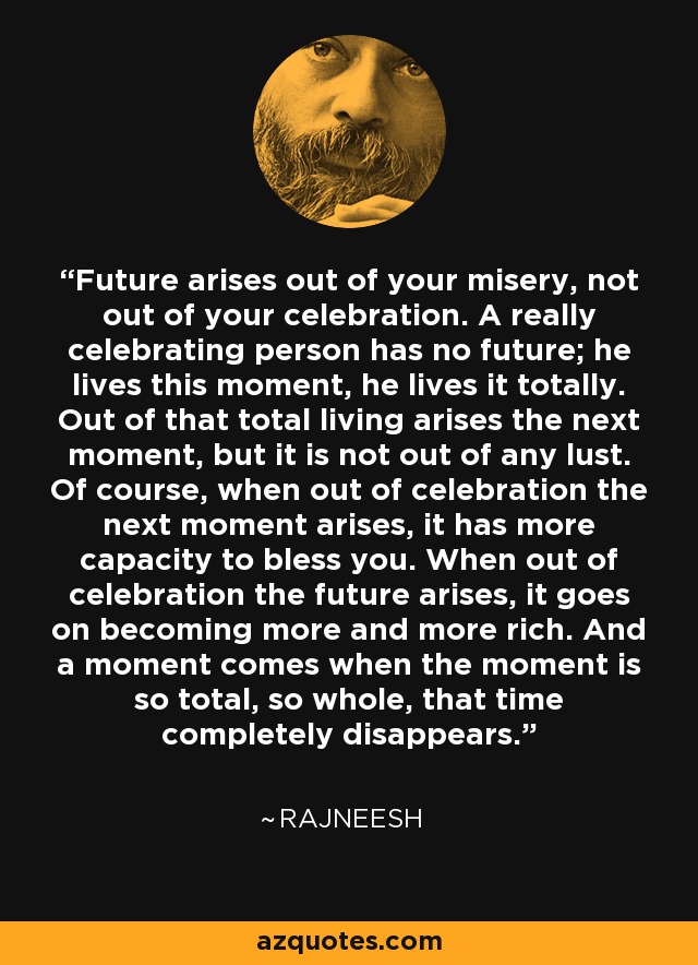 Future arises out of your misery, not out of your celebration. A really celebrating person has no future; he lives this moment, he lives it totally. Out of that total living arises the next moment, but it is not out of any lust. Of course, when out of celebration the next moment arises, it has more capacity to bless you. When out of celebration the future arises, it goes on becoming more and more rich. And a moment comes when the moment is so total, so whole, that time completely disappears. - Rajneesh