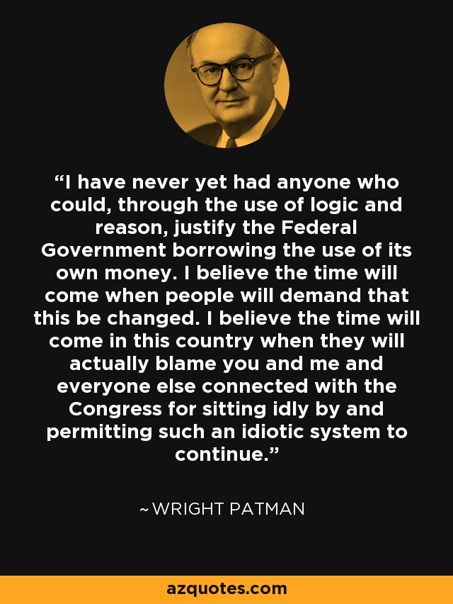 I have never yet had anyone who could, through the use of logic and reason, justify the Federal Government borrowing the use of its own money. I believe the time will come when people will demand that this be changed. I believe the time will come in this country when they will actually blame you and me and everyone else connected with the Congress for sitting idly by and permitting such an idiotic system to continue. - Wright Patman