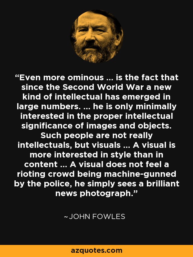 Even more ominous ... is the fact that since the Second World War a new kind of intellectual has emerged in large numbers. ... he is only minimally interested in the proper intellectual significance of images and objects. Such people are not really intellectuals, but visuals ... A visual is more interested in style than in content ... A visual does not feel a rioting crowd being machine-gunned by the police, he simply sees a brilliant news photograph. - John Fowles