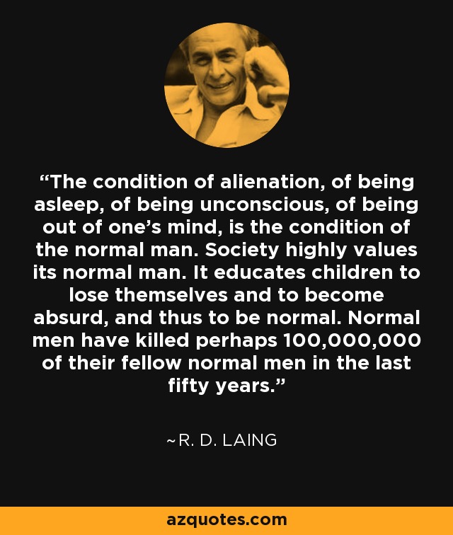 The condition of alienation, of being asleep, of being unconscious, of being out of one’s mind, is the condition of the normal man. Society highly values its normal man. It educates children to lose themselves and to become absurd, and thus to be normal. Normal men have killed perhaps 100,000,000 of their fellow normal men in the last fifty years. - R. D. Laing