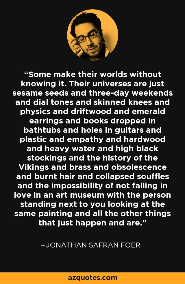 Some make their worlds without knowing it. Their universes are just sesame seeds and three-day weekends and dial tones and skinned knees and physics and driftwood and emerald earrings and books dropped in bathtubs and holes in guitars and plastic and empathy and hardwood and heavy water and high black stockings and the history of the Vikings and brass and obsolescence and burnt hair and collapsed souffles and the impossibility of not falling in love in an art museum with the person standing next to you looking at the same painting and all the other things that just happen and are. - Jonathan Safran Foer