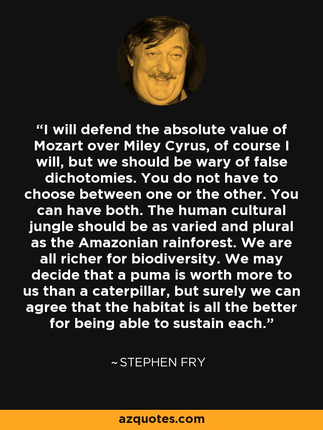 I will defend the absolute value of Mozart over Miley Cyrus, of course I will, but we should be wary of false dichotomies. You do not have to choose between one or the other. You can have both. The human cultural jungle should be as varied and plural as the Amazonian rainforest. We are all richer for biodiversity. We may decide that a puma is worth more to us than a caterpillar, but surely we can agree that the habitat is all the better for being able to sustain each. - Stephen Fry