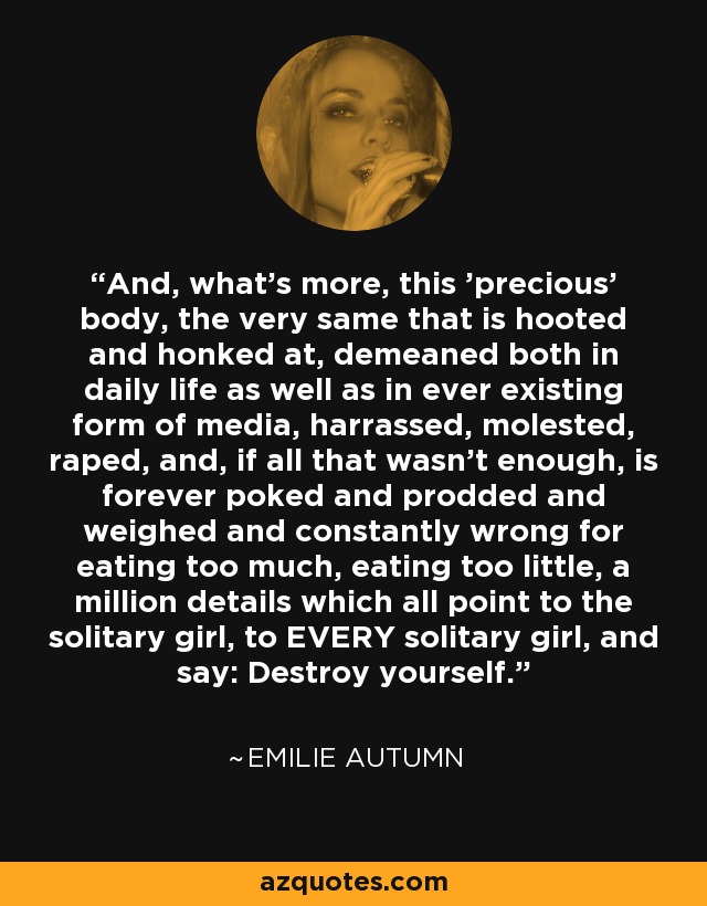 And, what's more, this 'precious' body, the very same that is hooted and honked at, demeaned both in daily life as well as in ever existing form of media, harrassed, molested, raped, and, if all that wasn't enough, is forever poked and prodded and weighed and constantly wrong for eating too much, eating too little, a million details which all point to the solitary girl, to EVERY solitary girl, and say: Destroy yourself. - Emilie Autumn