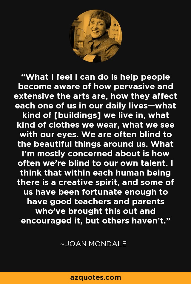 What I feel I can do is help people become aware of how pervasive and extensive the arts are, how they affect each one of us in our daily lives—what kind of [buildings] we live in, what kind of clothes we wear, what we see with our eyes. We are often blind to the beautiful things around us. What I'm mostly concerned about is how often we're blind to our own talent. I think that within each human being there is a creative spirit, and some of us have been fortunate enough to have good teachers and parents who've brought this out and encouraged it, but others haven't. - Joan Mondale