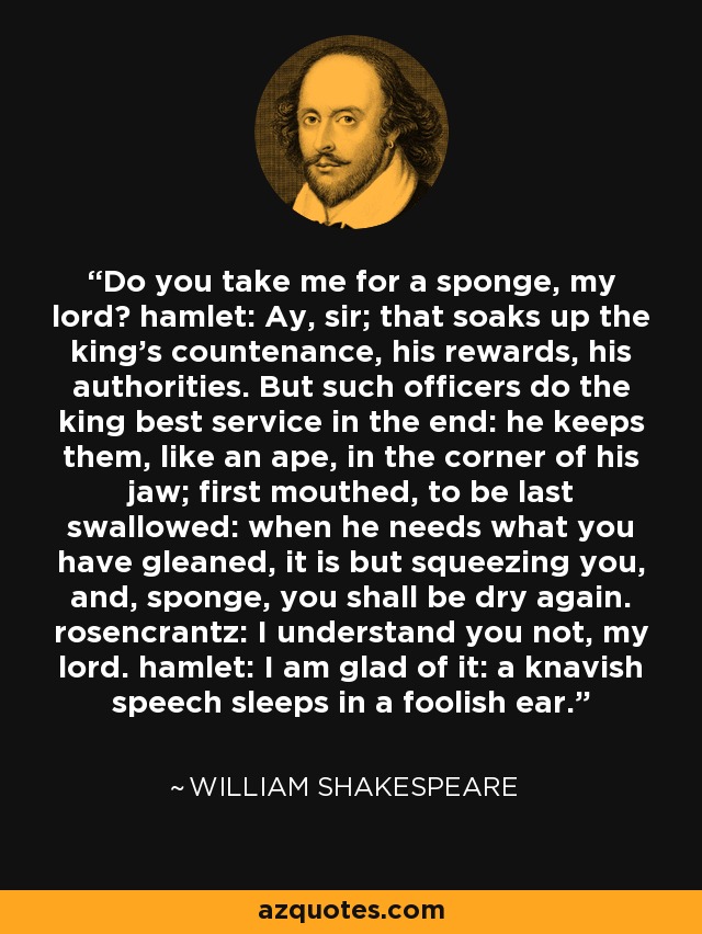 Do you take me for a sponge, my lord? hamlet: Ay, sir; that soaks up the king's countenance, his rewards, his authorities. But such officers do the king best service in the end: he keeps them, like an ape, in the corner of his jaw; first mouthed, to be last swallowed: when he needs what you have gleaned, it is but squeezing you, and, sponge, you shall be dry again. rosencrantz: I understand you not, my lord. hamlet: I am glad of it: a knavish speech sleeps in a foolish ear. - William Shakespeare