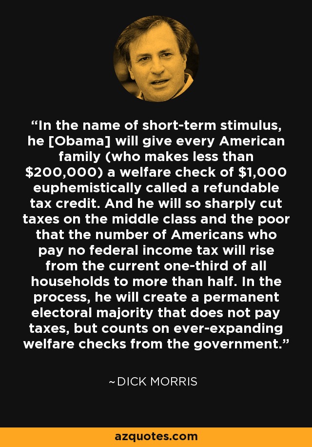 In the name of short-term stimulus, he [Obama] will give every American family (who makes less than $200,000) a welfare check of $1,000 euphemistically called a refundable tax credit. And he will so sharply cut taxes on the middle class and the poor that the number of Americans who pay no federal income tax will rise from the current one-third of all households to more than half. In the process, he will create a permanent electoral majority that does not pay taxes, but counts on ever-expanding welfare checks from the government. - Dick Morris