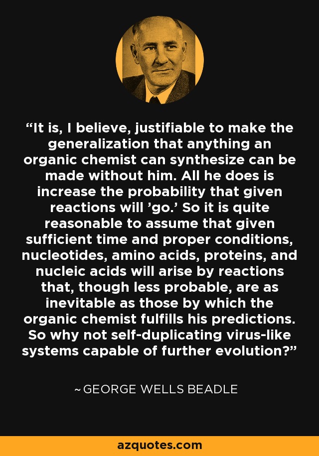 It is, I believe, justifiable to make the generalization that anything an organic chemist can synthesize can be made without him. All he does is increase the probability that given reactions will 'go.' So it is quite reasonable to assume that given sufficient time and proper conditions, nucleotides, amino acids, proteins, and nucleic acids will arise by reactions that, though less probable, are as inevitable as those by which the organic chemist fulfills his predictions. So why not self-duplicating virus-like systems capable of further evolution? - George Wells Beadle