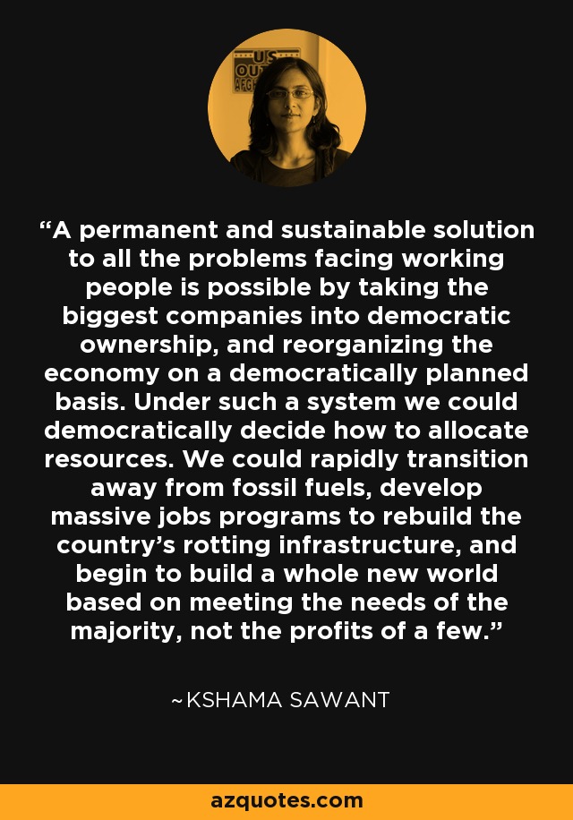 A permanent and sustainable solution to all the problems facing working people is possible by taking the biggest companies into democratic ownership, and reorganizing the economy on a democratically planned basis. Under such a system we could democratically decide how to allocate resources. We could rapidly transition away from fossil fuels, develop massive jobs programs to rebuild the country's rotting infrastructure, and begin to build a whole new world based on meeting the needs of the majority, not the profits of a few. - Kshama Sawant