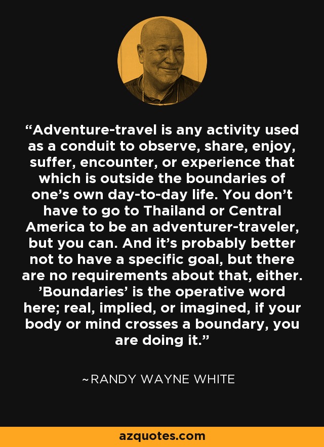 Adventure-travel is any activity used as a conduit to observe, share, enjoy, suffer, encounter, or experience that which is outside the boundaries of one's own day-to-day life. You don't have to go to Thailand or Central America to be an adventurer-traveler, but you can. And it's probably better not to have a specific goal, but there are no requirements about that, either. 'Boundaries' is the operative word here; real, implied, or imagined, if your body or mind crosses a boundary, you are doing it. - Randy Wayne White