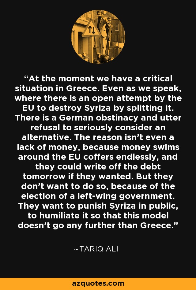 At the moment we have a critical situation in Greece. Even as we speak, where there is an open attempt by the EU to destroy Syriza by splitting it. There is a German obstinacy and utter refusal to seriously consider an alternative. The reason isn't even a lack of money, because money swims around the EU coffers endlessly, and they could write off the debt tomorrow if they wanted. But they don't want to do so, because of the election of a left-wing government. They want to punish Syriza in public, to humiliate it so that this model doesn't go any further than Greece. - Tariq Ali