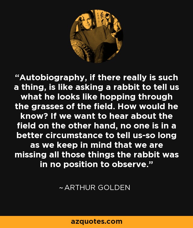 Autobiography, if there really is such a thing, is like asking a rabbit to tell us what he looks like hopping through the grasses of the field. How would he know? If we want to hear about the field on the other hand, no one is in a better circumstance to tell us-so long as we keep in mind that we are missing all those things the rabbit was in no position to observe. - Arthur Golden