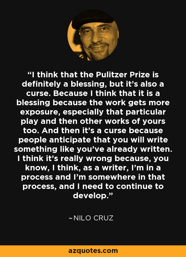 I think that the Pulitzer Prize is definitely a blessing, but it's also a curse. Because I think that it is a blessing because the work gets more exposure, especially that particular play and then other works of yours too. And then it's a curse because people anticipate that you will write something like you've already written. I think it's really wrong because, you know, I think, as a writer, I'm in a process and I'm somewhere in that process, and I need to continue to develop. - Nilo Cruz