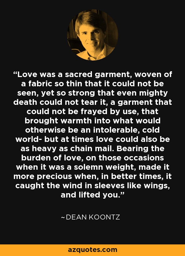 Love was a sacred garment, woven of a fabric so thin that it could not be seen, yet so strong that even mighty death could not tear it, a garment that could not be frayed by use, that brought warmth into what would otherwise be an intolerable, cold world- but at times love could also be as heavy as chain mail. Bearing the burden of love, on those occasions when it was a solemn weight, made it more precious when, in better times, it caught the wind in sleeves like wings, and lifted you. - Dean Koontz