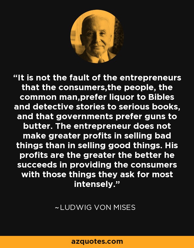 It is not the fault of the entrepreneurs that the consumers,the people, the common man,prefer liquor to Bibles and detective stories to serious books, and that governments prefer guns to butter. The entrepreneur does not make greater profits in selling bad things than in selling good things. His profits are the greater the better he succeeds in providing the consumers with those things they ask for most intensely. - Ludwig von Mises