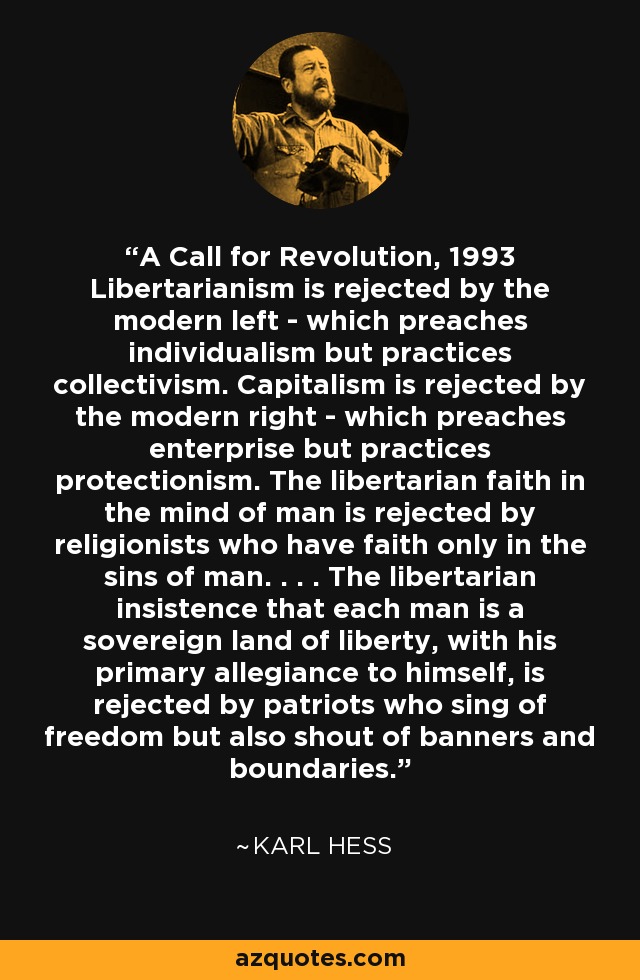 A Call for Revolution, 1993 Libertarianism is rejected by the modern left - which preaches individualism but practices collectivism. Capitalism is rejected by the modern right - which preaches enterprise but practices protectionism. The libertarian faith in the mind of man is rejected by religionists who have faith only in the sins of man. . . . The libertarian insistence that each man is a sovereign land of liberty, with his primary allegiance to himself, is rejected by patriots who sing of freedom but also shout of banners and boundaries. - Karl Hess