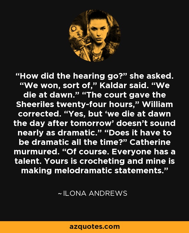 How did the hearing go?” she asked. “We won, sort of,” Kaldar said. “We die at dawn.” “The court gave the Sheeriles twenty-four hours,” William corrected. “Yes, but ‘we die at dawn the day after tomorrow’ doesn’t sound nearly as dramatic.” “Does it have to be dramatic all the time?” Catherine murmured. “Of course. Everyone has a talent. Yours is crocheting and mine is making melodramatic statements. - Ilona Andrews