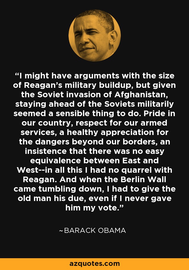 I might have arguments with the size of Reagan's military buildup, but given the Soviet invasion of Afghanistan, staying ahead of the Soviets militarily seemed a sensible thing to do. Pride in our country, respect for our armed services, a healthy appreciation for the dangers beyond our borders, an insistence that there was no easy equivalence between East and West--in all this I had no quarrel with Reagan. And when the Berlin Wall came tumbling down, I had to give the old man his due, even if I never gave him my vote. - Barack Obama