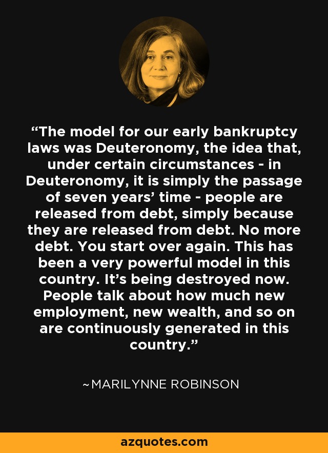 The model for our early bankruptcy laws was Deuteronomy, the idea that, under certain circumstances - in Deuteronomy, it is simply the passage of seven years' time - people are released from debt, simply because they are released from debt. No more debt. You start over again. This has been a very powerful model in this country. It's being destroyed now. People talk about how much new employment, new wealth, and so on are continuously generated in this country. - Marilynne Robinson