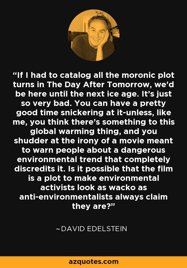 If I had to catalog all the moronic plot turns in The Day After Tomorrow, we'd be here until the next ice age. It's just so very bad. You can have a pretty good time snickering at it-unless, like me, you think there's something to this global warming thing, and you shudder at the irony of a movie meant to warn people about a dangerous environmental trend that completely discredits it. Is it possible that the film is a plot to make environmental activists look as wacko as anti-environmentalists always claim they are? - David Edelstein