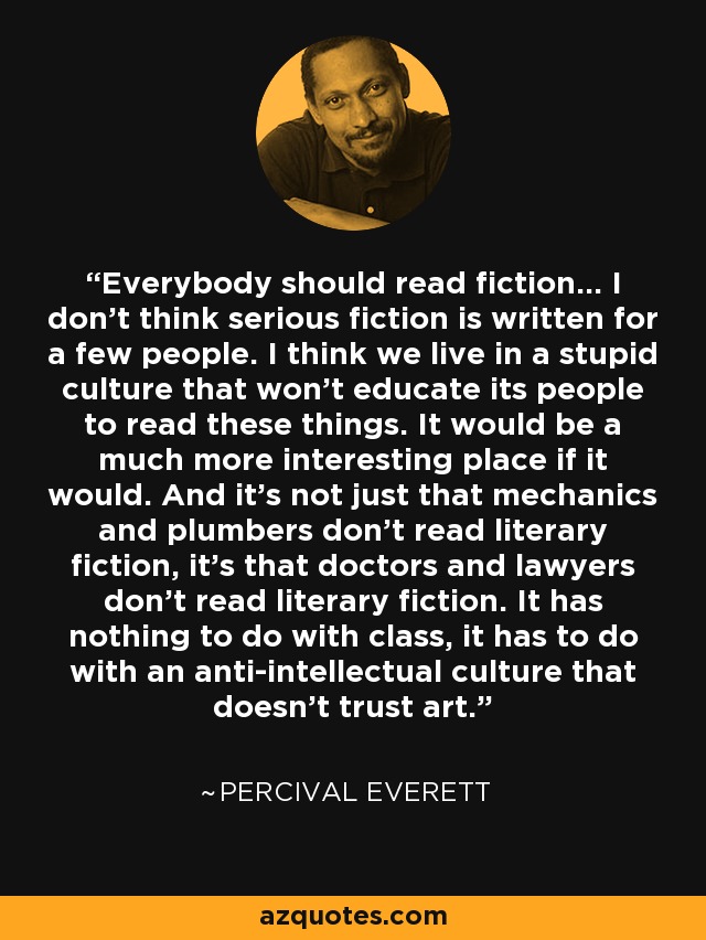 Everybody should read fiction… I don’t think serious fiction is written for a few people. I think we live in a stupid culture that won’t educate its people to read these things. It would be a much more interesting place if it would. And it’s not just that mechanics and plumbers don’t read literary fiction, it’s that doctors and lawyers don’t read literary fiction. It has nothing to do with class, it has to do with an anti-intellectual culture that doesn’t trust art. - Percival Everett