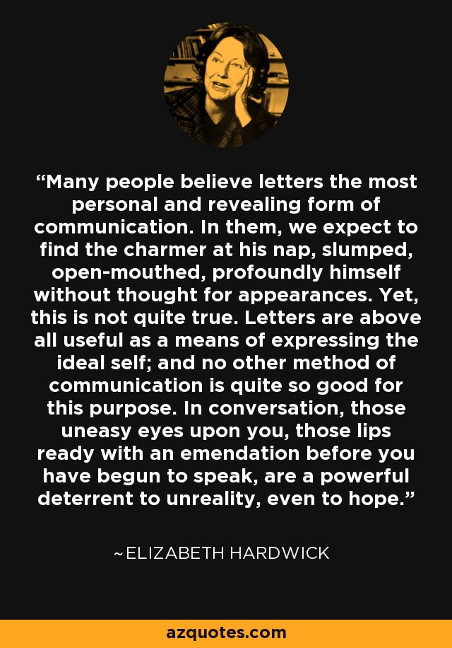 Many people believe letters the most personal and revealing form of communication. In them, we expect to find the charmer at his nap, slumped, open-mouthed, profoundly himself without thought for appearances. Yet, this is not quite true. Letters are above all useful as a means of expressing the ideal self; and no other method of communication is quite so good for this purpose. In conversation, those uneasy eyes upon you, those lips ready with an emendation before you have begun to speak, are a powerful deterrent to unreality, even to hope. - Elizabeth Hardwick