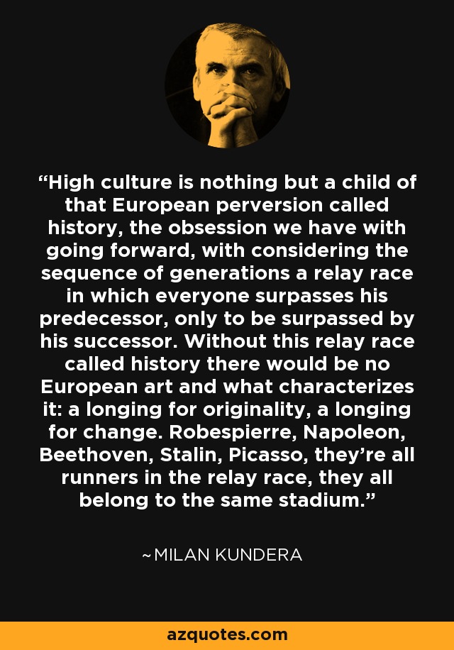 High culture is nothing but a child of that European perversion called history, the obsession we have with going forward, with considering the sequence of generations a relay race in which everyone surpasses his predecessor, only to be surpassed by his successor. Without this relay race called history there would be no European art and what characterizes it: a longing for originality, a longing for change. Robespierre, Napoleon, Beethoven, Stalin, Picasso, they're all runners in the relay race, they all belong to the same stadium. - Milan Kundera