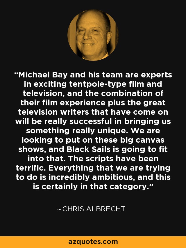 Michael Bay and his team are experts in exciting tentpole-type film and television, and the combination of their film experience plus the great television writers that have come on will be really successful in bringing us something really unique. We are looking to put on these big canvas shows, and Black Sails is going to fit into that. The scripts have been terrific. Everything that we are trying to do is incredibly ambitious, and this is certainly in that category. - Chris Albrecht