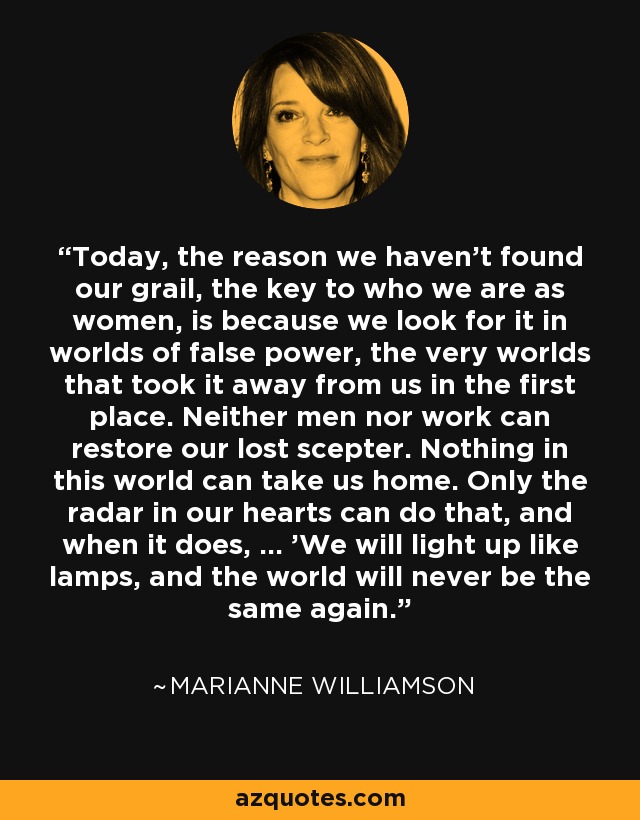 Today, the reason we haven't found our grail, the key to who we are as women, is because we look for it in worlds of false power, the very worlds that took it away from us in the first place. Neither men nor work can restore our lost scepter. Nothing in this world can take us home. Only the radar in our hearts can do that, and when it does, ... 'We will light up like lamps, and the world will never be the same again.' - Marianne Williamson