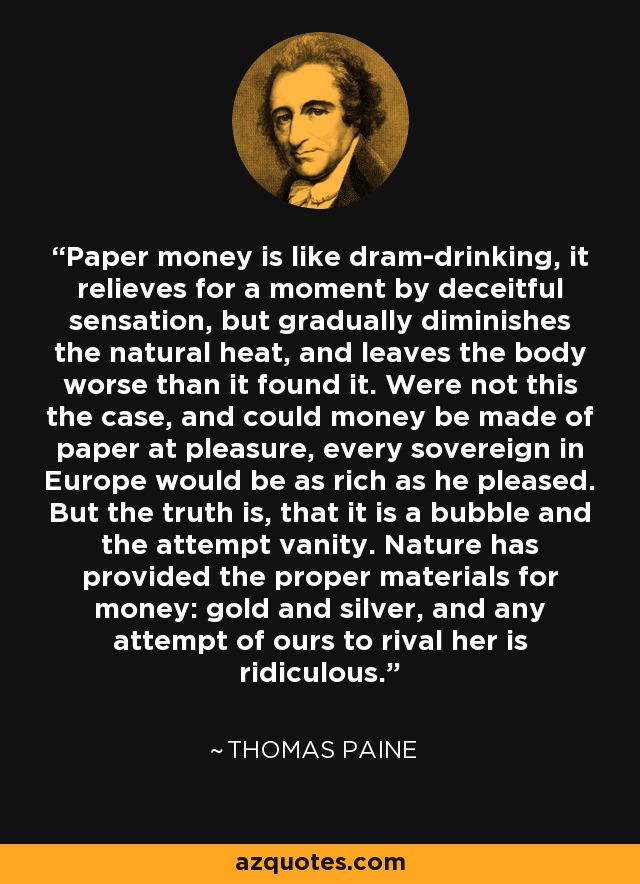 Paper money is like dram-drinking, it relieves for a moment by deceitful sensation, but gradually diminishes the natural heat, and leaves the body worse than it found it. Were not this the case, and could money be made of paper at pleasure, every sovereign in Europe would be as rich as he pleased. But the truth is, that it is a bubble and the attempt vanity. Nature has provided the proper materials for money: gold and silver, and any attempt of ours to rival her is ridiculous. - Thomas Paine