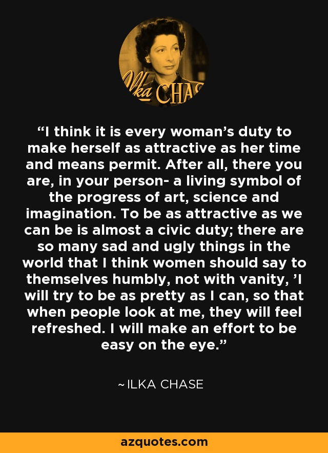 I think it is every woman's duty to make herself as attractive as her time and means permit. After all, there you are, in your person- a living symbol of the progress of art, science and imagination. To be as attractive as we can be is almost a civic duty; there are so many sad and ugly things in the world that I think women should say to themselves humbly, not with vanity, 'I will try to be as pretty as I can, so that when people look at me, they will feel refreshed. I will make an effort to be easy on the eye.' - Ilka Chase