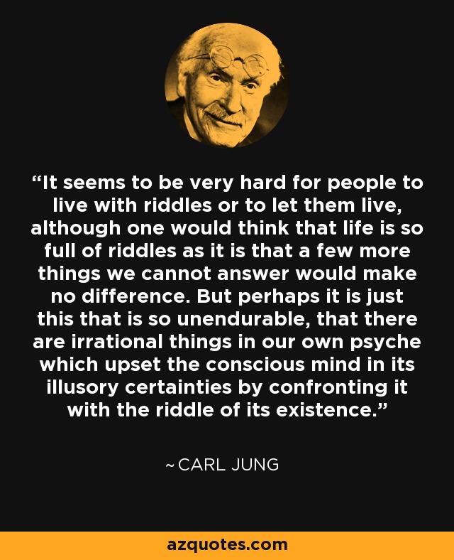 It seems to be very hard for people to live with riddles or to let them live, although one would think that life is so full of riddles as it is that a few more things we cannot answer would make no difference. But perhaps it is just this that is so unendurable, that there are irrational things in our own psyche which upset the conscious mind in its illusory certainties by confronting it with the riddle of its existence. - Carl Jung