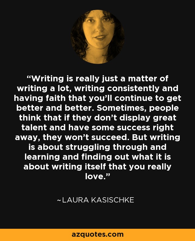 Writing is really just a matter of writing a lot, writing consistently and having faith that you'll continue to get better and better. Sometimes, people think that if they don't display great talent and have some success right away, they won't succeed. But writing is about struggling through and learning and finding out what it is about writing itself that you really love. - Laura Kasischke