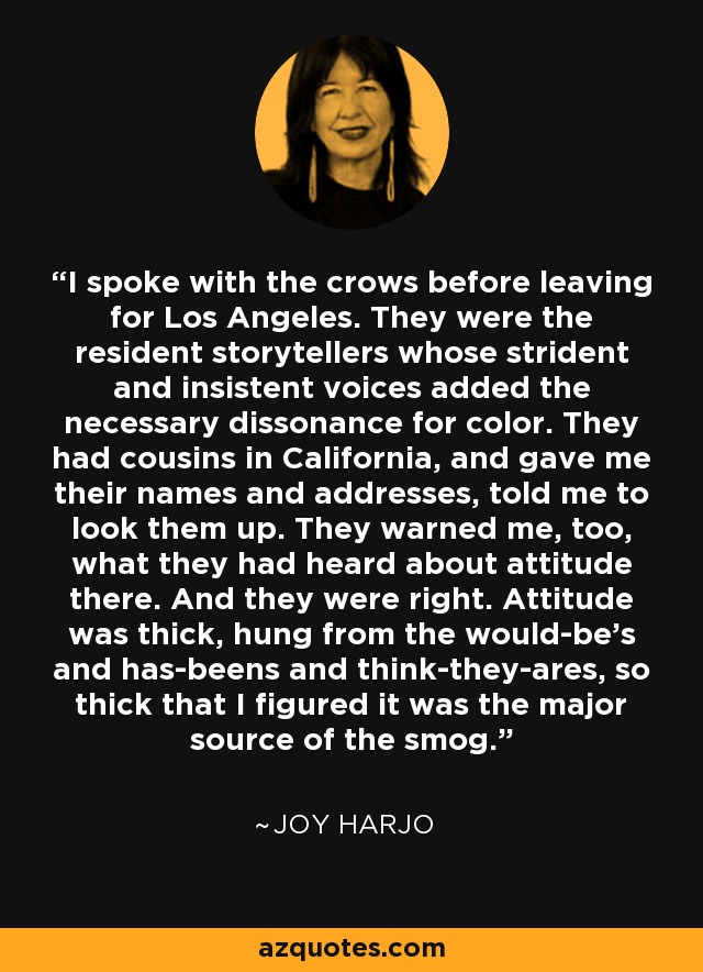 I spoke with the crows before leaving for Los Angeles. They were the resident storytellers whose strident and insistent voices added the necessary dissonance for color. They had cousins in California, and gave me their names and addresses, told me to look them up. They warned me, too, what they had heard about attitude there. And they were right. Attitude was thick, hung from the would-be's and has-beens and think-they-ares, so thick that I figured it was the major source of the smog. - Joy Harjo