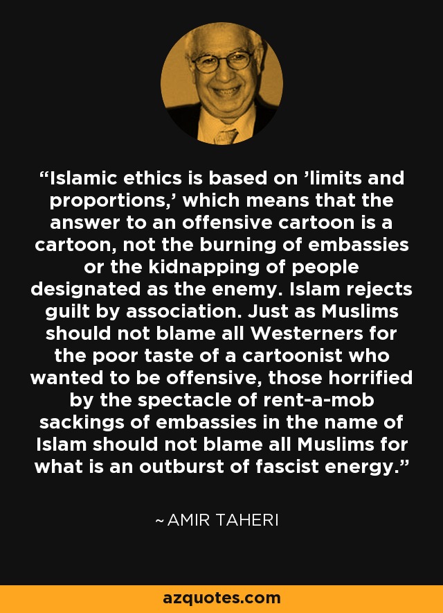 Islamic ethics is based on 'limits and proportions,' which means that the answer to an offensive cartoon is a cartoon, not the burning of embassies or the kidnapping of people designated as the enemy. Islam rejects guilt by association. Just as Muslims should not blame all Westerners for the poor taste of a cartoonist who wanted to be offensive, those horrified by the spectacle of rent-a-mob sackings of embassies in the name of Islam should not blame all Muslims for what is an outburst of fascist energy. - Amir Taheri