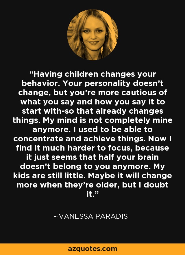 Having children changes your behavior. Your personality doesn't change, but you're more cautious of what you say and how you say it to start with-so that already changes things. My mind is not completely mine anymore. I used to be able to concentrate and achieve things. Now I find it much harder to focus, because it just seems that half your brain doesn't belong to you anymore. My kids are still little. Maybe it will change more when they're older, but I doubt it. - Vanessa Paradis