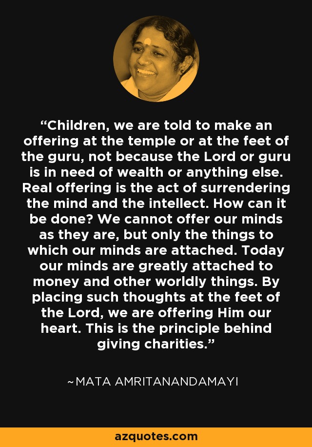 Children, we are told to make an offering at the temple or at the feet of the guru, not because the Lord or guru is in need of wealth or anything else. Real offering is the act of surrendering the mind and the intellect. How can it be done? We cannot offer our minds as they are, but only the things to which our minds are attached. Today our minds are greatly attached to money and other worldly things. By placing such thoughts at the feet of the Lord, we are offering Him our heart. This is the principle behind giving charities. - Mata Amritanandamayi