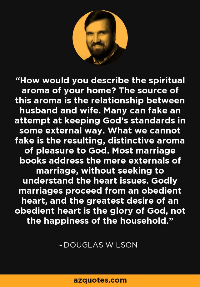 How would you describe the spiritual aroma of your home? The source of this aroma is the relationship between husband and wife. Many can fake an attempt at keeping God’s standards in some external way. What we cannot fake is the resulting, distinctive aroma of pleasure to God. Most marriage books address the mere externals of marriage, without seeking to understand the heart issues. Godly marriages proceed from an obedient heart, and the greatest desire of an obedient heart is the glory of God, not the happiness of the household. - Douglas Wilson