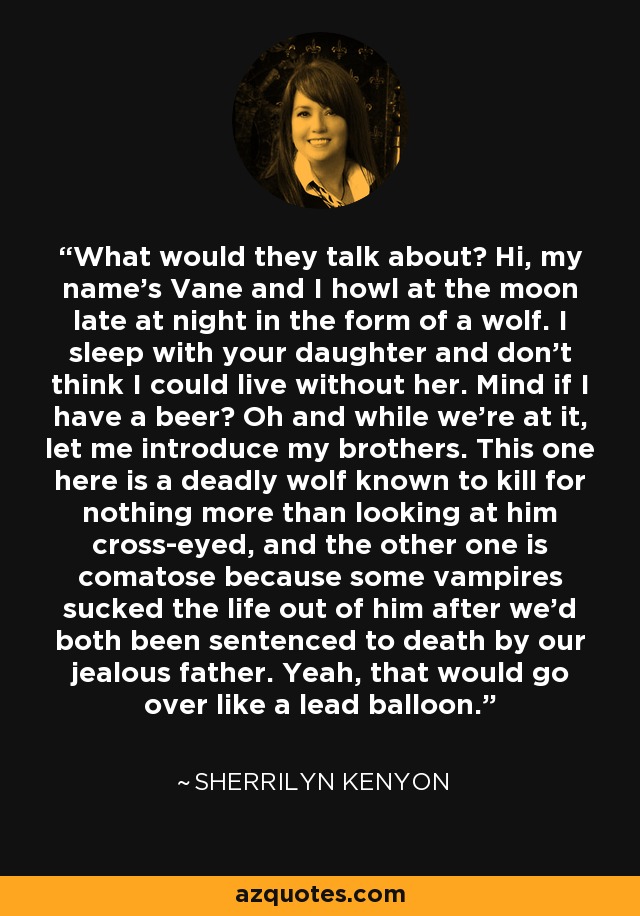 What would they talk about? Hi, my name's Vane and I howl at the moon late at night in the form of a wolf. I sleep with your daughter and don't think I could live without her. Mind if I have a beer? Oh and while we're at it, let me introduce my brothers. This one here is a deadly wolf known to kill for nothing more than looking at him cross-eyed, and the other one is comatose because some vampires sucked the life out of him after we'd both been sentenced to death by our jealous father. Yeah, that would go over like a lead balloon. - Sherrilyn Kenyon