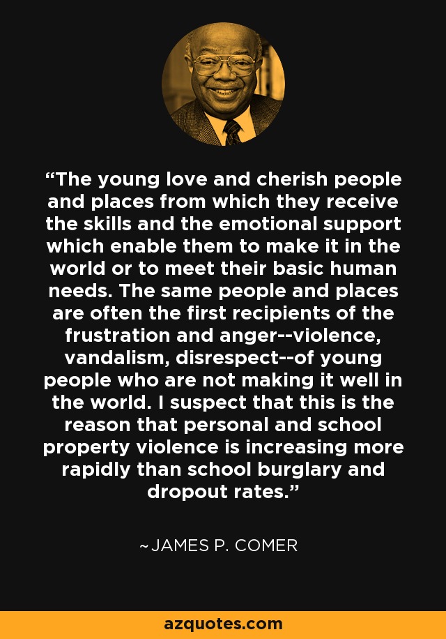 The young love and cherish people and places from which they receive the skills and the emotional support which enable them to make it in the world or to meet their basic human needs. The same people and places are often the first recipients of the frustration and anger--violence, vandalism, disrespect--of young people who are not making it well in the world. I suspect that this is the reason that personal and school property violence is increasing more rapidly than school burglary and dropout rates. - James P. Comer