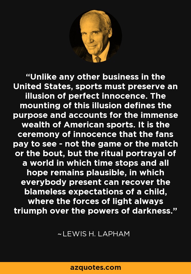 Unlike any other business in the United States, sports must preserve an illusion of perfect innocence. The mounting of this illusion defines the purpose and accounts for the immense wealth of American sports. It is the ceremony of innocence that the fans pay to see - not the game or the match or the bout, but the ritual portrayal of a world in which time stops and all hope remains plausible, in which everybody present can recover the blameless expectations of a child, where the forces of light always triumph over the powers of darkness. - Lewis H. Lapham