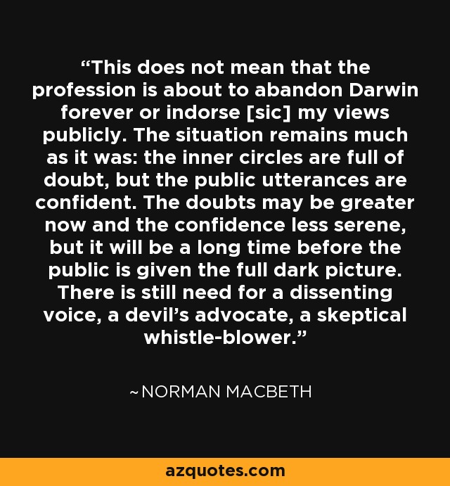 This does not mean that the profession is about to abandon Darwin forever or indorse [sic] my views publicly. The situation remains much as it was: the inner circles are full of doubt, but the public utterances are confident. The doubts may be greater now and the confidence less serene, but it will be a long time before the public is given the full dark picture. There is still need for a dissenting voice, a devil's advocate, a skeptical whistle-blower. - Norman Macbeth