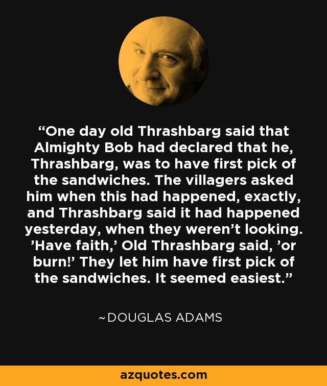 One day old Thrashbarg said that Almighty Bob had declared that he, Thrashbarg, was to have first pick of the sandwiches. The villagers asked him when this had happened, exactly, and Thrashbarg said it had happened yesterday, when they weren't looking. 'Have faith,' Old Thrashbarg said, 'or burn!' They let him have first pick of the sandwiches. It seemed easiest. - Douglas Adams