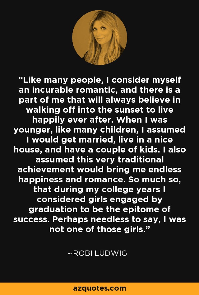 Like many people, I consider myself an incurable romantic, and there is a part of me that will always believe in walking off into the sunset to live happily ever after. When I was younger, like many children, I assumed I would get married, live in a nice house, and have a couple of kids. I also assumed this very traditional achievement would bring me endless happiness and romance. So much so, that during my college years I considered girls engaged by graduation to be the epitome of success. Perhaps needless to say, I was not one of those girls. - Robi Ludwig