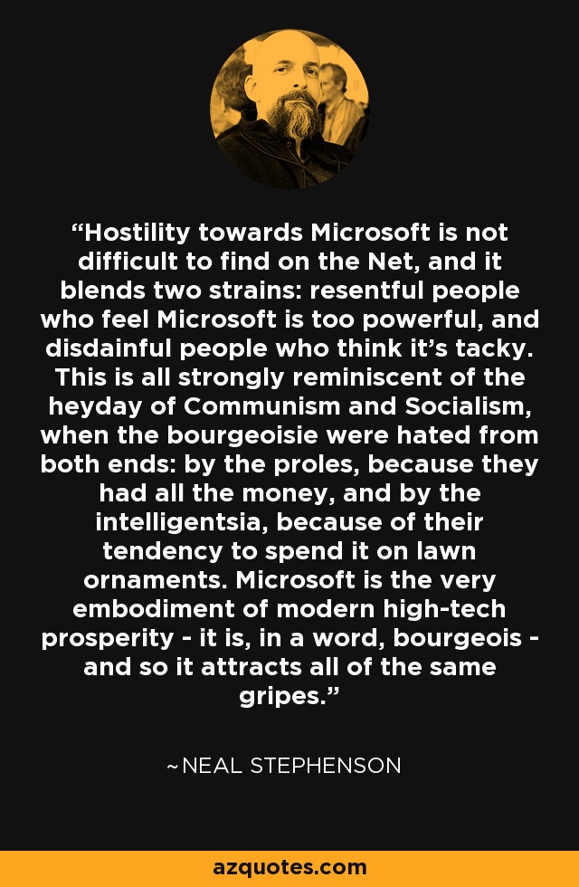Hostility towards Microsoft is not difficult to find on the Net, and it blends two strains: resentful people who feel Microsoft is too powerful, and disdainful people who think it's tacky. This is all strongly reminiscent of the heyday of Communism and Socialism, when the bourgeoisie were hated from both ends: by the proles, because they had all the money, and by the intelligentsia, because of their tendency to spend it on lawn ornaments. Microsoft is the very embodiment of modern high-tech prosperity - it is, in a word, bourgeois - and so it attracts all of the same gripes. - Neal Stephenson