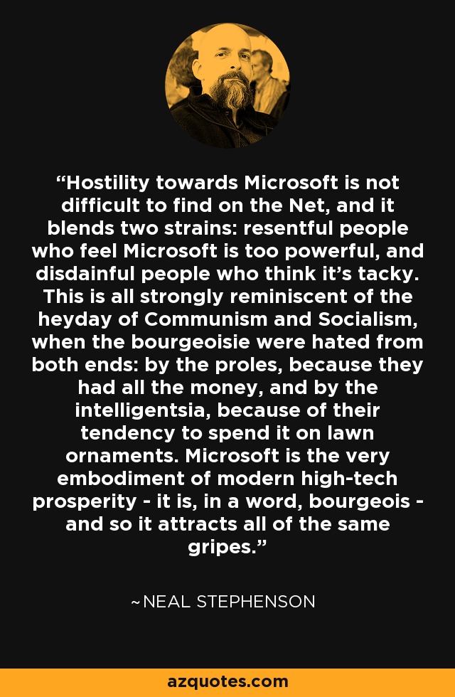 Hostility towards Microsoft is not difficult to find on the Net, and it blends two strains: resentful people who feel Microsoft is too powerful, and disdainful people who think it's tacky. This is all strongly reminiscent of the heyday of Communism and Socialism, when the bourgeoisie were hated from both ends: by the proles, because they had all the money, and by the intelligentsia, because of their tendency to spend it on lawn ornaments. Microsoft is the very embodiment of modern high-tech prosperity - it is, in a word, bourgeois - and so it attracts all of the same gripes. - Neal Stephenson